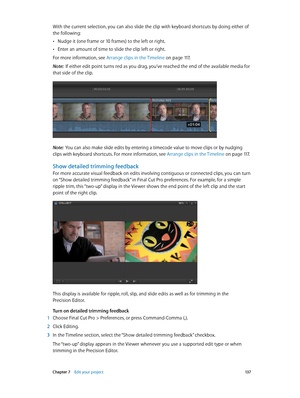 Page 137 Chapter 7    Edit your project 13 7
With the current selection, you can also slide the clip with keyboard shortcuts by doing either of 
the following: 
 •Nudge it (one frame or 10 frames) to the left or right.
 •Enter an amount of time to slide the clip left or right.
For more information, see Arrange clips in the Timeline
 on page 11 7 .
Note:  If either edit point turns red as you drag, you’ve reached the end of the available media for 
that side of the clip.
Note:  You can also make slide edits by...