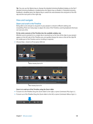 Page 138 Chapter 7    Edit your project 13 8
Tip:  You can use the Option key to change the detailed trimming feedback display on the fly. If 
detailed trimming feedback is enabled, press the Option key to disable it. If detailed trimming 
feedback is disabled, press the Option key to switch the view between the end point of the left 
clip and the start point of the right clip.
View and navigate
Zoom and scroll in the Timeline
Being able to see and get to any point in your project is critical to efficient...