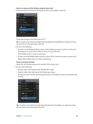 Page 139 Chapter 7    Edit your project 13 9
Zoom in to and out of the Timeline using the Zoom tool
 1 Choose the Zoom tool from the Tools pop-up menu in the toolbar (or press Z).
The pointer changes to the Zoom tool icon .
Tip:  To switch to the Zoom tool temporarily, hold down the Z key. When you release the Z key, 
the tool reverts to the previously active tool.
 2 Do one of the following:
 •To zoom in to the Timeline: Click the section of the Timeline you want to zoom in to. (You can 
also drag over an area...