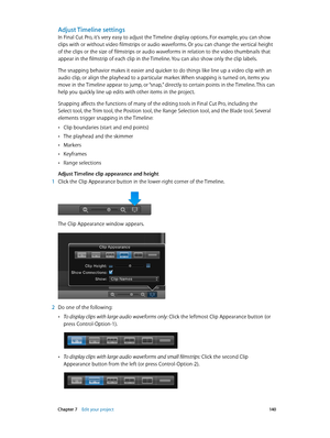 Page 140 Chapter 7    Edit your project 14 0
Adjust Timeline settings
In Final Cut Pro, it’s very easy to adjust the Timeline display options. For example, you can show 
clips with or without video filmstrips or audio waveforms. Or you can change the vertical height 
of the clips or the size of filmstrips or audio waveforms in relation to the video thumbnails that 
appear in the filmstrip of each clip in the Timeline. You can also show only the clip labels.
The snapping behavior makes it easier and quicker to do...