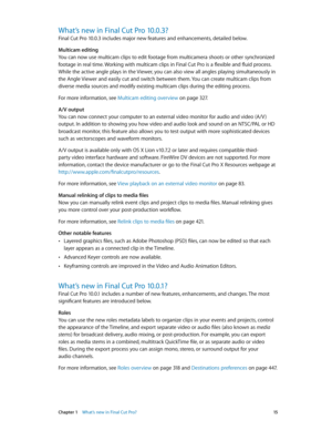 Page 15 Chapter 1    What’s new in Final Cut Pro? 15
What’s new in Final Cut Pro 10.0.3?
Final Cut Pro 10.0.3 includes major new features and enhancements, detailed below.
Multicam editing
You can now use multicam clips to edit footage from multicamera shoots or other synchronized 
footage in real time. Working with multicam clips in Final Cut Pro is a flexible and fluid process. 
While the active angle plays in the Viewer, you can also view all angles playing simultaneously in 
the Angle Viewer and easily cut...