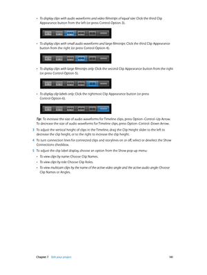 Page 141 Chapter 7    Edit your project 141
 •To display clips with audio waveforms and video filmstrips of equal size:  Click the third Clip 
Appearance button from the left (or press Control-Option-3).
 •To display clips with small audio waveforms and large filmstrips: Click the third Clip Appearance 
button from the right (or press Control-Option-4).
 •To display clips with large filmstrips only:  Click the second Clip Appearance button from the right 
(or press Control-Option-5).
 •To display clip labels...