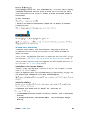 Page 142 Chapter 7    Edit your project 14 2
Enable or disable snapping
While snapping is extremely useful, it can also be a hindrance if you’re trying to move a clip only 
a few frames among a series of markers and clip boundaries, and you don’t want it to snap to 
any of these points. Fortunately, you can turn snapping on or off at any time, even while you’re 
dragging a clip.
Do one of the following:
 mChoose View > Snapping (or press N).
A checkmark indicates that snapping is on. You can press N to turn...