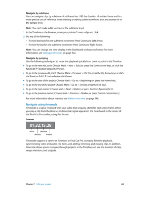 Page 143 Chapter 7    Edit your project 14 3
Navigate by subframe
You can navigate clips by subframe. A subframe has 1/80 the duration of a video frame and is a 
more precise unit of reference when viewing or editing audio waveforms that are zoomed in to 
the sample level.
Note:  You can’t make edits to video at the subframe level.
 1 In the Timeline or the Browser, move your pointer  over a clip and click.
 2 Do any of the following:
 •To move backward in one-subframe increments: Press Command-Left Arrow.
 •To...