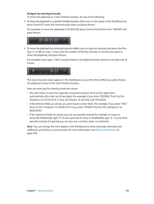 Page 144 Chapter 7    Edit your project 14 4
Navigate by entering timecode
To move the playhead to a new Timeline location, do any of the following:
 mTo move the playhead to a specific Timeline location: Click once in the center of the Dashboard (or 
press Control-P), enter the new timecode value, and press Return. 
For example, to move the playhead to 01:40:31:03, press Control-P, and then enter “1403103” and 
press Return.
 mTo move the playhead by a timecode duration: Make sure no clips are selected, and...