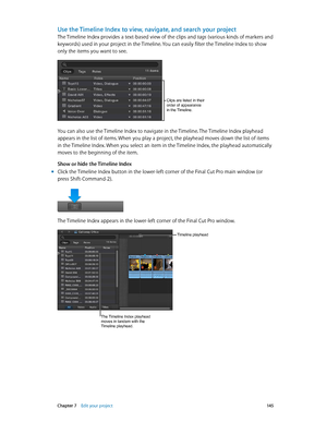 Page 145 Chapter 7    Edit your project 14 5
Use the Timeline Index to view, navigate, and search your project
The Timeline Index provides a text-based view of the clips and tags (various kinds of markers and 
keywords) used in your project in the Timeline. You can easily filter the Timeline Index to show 
only the items you want to see.
Clips are listed in their 
order of appearance 
in the Timeline.
You can also use the Timeline Index to navigate in the Timeline. The Timeline Index playhead 
appears in the...