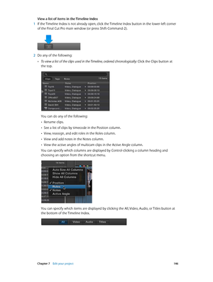 Page 146 Chapter 7    Edit your project 14 6
View a list of items in the Timeline Index
 1 If the Timeline Index is not already open, click the Timeline Index button in the lower-left corner 
of the Final Cut Pro main window (or press Shift-Command-2).
 2 Do any of the following: 
 •To view a list of the clips used in the Timeline, ordered chronologically:  Click the Clips button at 
the top.
You can do any of the following:
 •Rename clips.
 •See a list of clips by timecode in the Position column.
 •View,...