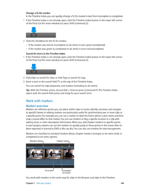 Page 148 Chapter 7    Edit your project 14 8
Change a To Do marker
In the Timeline Index, you can quickly change a To Do marker’s state from incomplete to completed.
 1 If the Timeline Index is not already open, click the Timeline Index button in the lower-left corner 
of the Final Cut Pro main window (or press Shift-Command-2).
 2 Click the checkbox for the To Do marker.
 •If the marker was red (an incomplete to-do item), it turns green (completed).
 •If the marker was green (a completed to-do item), it turns...