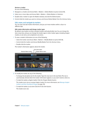 Page 150 Chapter 7    Edit your project 15 0
Remove a marker
Do one of the following:
 mNavigate to a marker and choose Mark > Markers > Delete Marker (or press Control-M).
 mSelect one or more clips, and choose Mark > Markers > Delete Markers in Selection.
 mDouble-click a marker to open the Marker window, and click the Delete button.
 mControl-click the marker you want to remove, and choose Delete Marker from the shortcut menu.
Edit, move, and navigate to markers
You can view and edit marker information, and...
