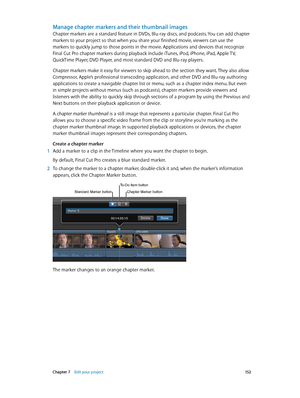 Page 152 Chapter 7    Edit your project 15 2
Manage chapter markers and their thumbnail images
Chapter markers are a standard feature in DVDs, Blu-ray discs, and podcasts. You can add chapter 
markers to your project so that when you share your finished movie, viewers can use the 
markers to quickly jump to those points in the movie. Applications and devices that recognize 
Final Cut Pro chapter markers during playback include iTunes, iPod, iPhone, iPad, Apple TV, 
QuickTime Player, DVD Player, and most standard...