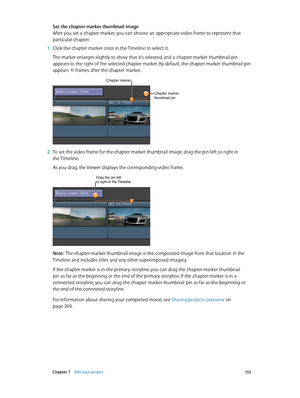 Page 153 Chapter 7    Edit your project 15 3
Set the chapter marker thumbnail image
After you set a chapter marker, you can choose an appropriate video frame to represent that 
particular chapter.
 1 Click the chapter marker once in the Timeline to select it.
The marker enlarges slightly to show that it’s selected, and a chapter marker thumbnail pin 
appears to the right of the selected chapter marker. By default, the chapter marker thumbnail pin 
appears 11 frames after the chapter marker. 
Chapter marker...