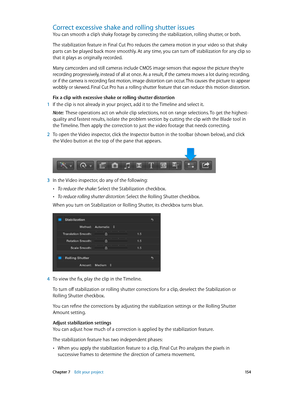 Page 154 Chapter 7    Edit your project 15 4
Correct excessive shake and rolling shutter issues
You can smooth a clip’s shaky footage by correcting the stabilization, rolling shutter, or both.
The stabilization feature in Final Cut Pro reduces the camera motion in your video so that shaky 
parts can be played back more smoothly. At any time, you can turn off stabilization for any clip so 
that it plays as originally recorded.
Many camcorders and still cameras include CMOS image sensors that expose the picture...