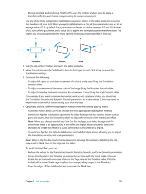 Page 155 Chapter 7    Edit your project 15 5
 •During playback and rendering, Final Cut Pro uses the motion analysis data to apply a 
transform effect to each frame, compensating for camera movement.
Use any of the three independent stabilization parameter sliders in the Video inspector to control 
the steadiness of your shot. When you apply stabilization to a clip, all three parameters are set to an 
average value of 2.5 by default. Each parameter can be set to a value between 0.0 and 5.0. A value 
of 0.0 turns...