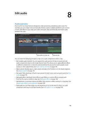 Page 156  15 6
Audio overview
Final Cut Pro has many features designed to make processing and editing audio easier. For 
example, you can analyze and automatically enhance audio to address problems such as noise 
or hum, add effects to your clips, sync video and audio clips automatically, and match audio 
between two clips.
Audio-only clipAudio portion of a video clip
You can make the following changes to clips or to audio components within a clip:
 •Edit multiple audio channels: You can expand the audio portion...