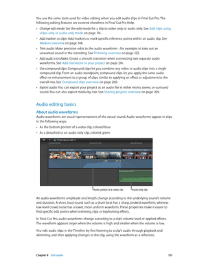 Page 157 Chapter 8    Edit audio 15 7
You use the same tools used for video editing when you edit audio clips in Final Cut Pro. The 
following editing features are covered elsewhere in Final Cut Pro Help:
 •Change edit mode: Set the edit mode for a clip to video only or audio only. See Add clips using 
video-only or audio-only mode
 on page 11 4.
 •Add markers to clips: Add markers to mark specific reference points within an audio clip. See 
Markers overview
 on page 14 8 .
 •Trim audio: Make precision edits to...