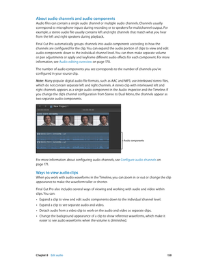 Page 158 Chapter 8    Edit audio 15 8
About audio channels and audio components
Audio files can contain a single audio channel or multiple audio channels. Channels usually 
correspond to microphone inputs during recording or to speakers for multichannel output. For 
example, a stereo audio file usually contains left and right channels that match what you hear 
from the left and right speakers during playback.
Final Cut Pro automatically groups channels into audio components according to how the 
channels are...