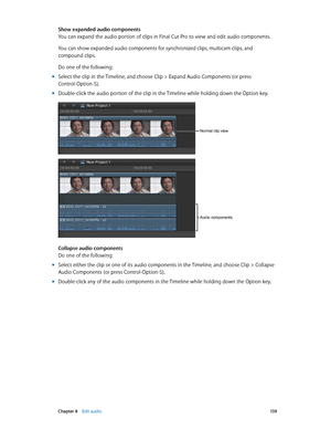 Page 159 Chapter 8    Edit audio 15 9
Show expanded audio components
You can expand the audio portion of clips in Final Cut Pro to view and edit audio components.
You can show expanded audio components for synchronized clips, multicam clips, and 
compound clips.
Do one of the following:
 mSelect the clip in the Timeline, and choose Clip > Expand Audio Components (or press 
Control-Option-S).
 mDouble-click the audio portion of the clip in the Timeline while holding down the Option key.
Normal clip view
Audio...