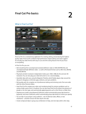 Page 17  17
What is Final Cut Pro?
Final Cut Pro X is a revolutionary application for creating, editing, and producing the highest-
quality video. Final Cut Pro combines high-performance digital editing and native support 
for virtually any video format with easy-to-use and time-saving features that let you focus 
on storytelling.
In Final Cut Pro, you can:
 •Edit everything from uncompressed standard-definition video to HDV, DVCPRO HD, and 
uncompressed high-definition video—as well as file-based formats such...