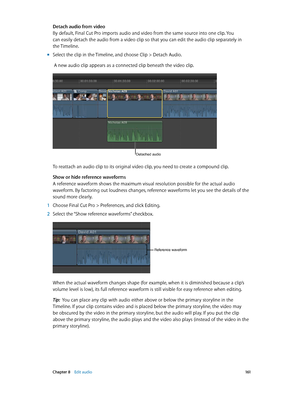 Page 161 Chapter 8    Edit audio 161
Detach audio from video
By default, Final Cut Pro imports audio and video from the same source into one clip. You 
can easily detach the audio from a video clip so that you can edit the audio clip separately in 
the Timeline.
 mSelect the clip in the Timeline, and choose Clip > Detach Audio.
 A new audio clip appears as a connected clip beneath the video clip.
Detached audio
To reattach an audio clip to its original video clip, you need to create a compound clip. 
Show or...