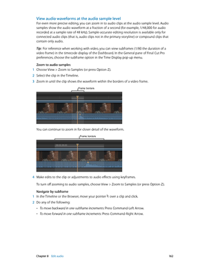 Page 162 Chapter 8    Edit audio 16 2
View audio waveforms at the audio sample level
For even more precise editing, you can zoom in to audio clips at the audio sample level. Audio 
samples show the audio waveform at a fraction of a second (for example, 1/48,000 for audio 
recorded at a sample rate of 48 kHz). Sample-accurate editing resolution is available only for 
connected audio clips (that is, audio clips not in the primary storyline) or compound clips that 
contain only audio.
Tip:  For reference when...