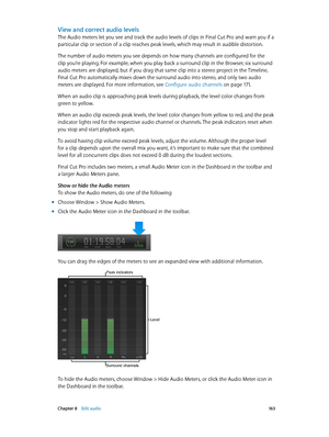 Page 163 Chapter 8    Edit audio 16 3
View and correct audio levels
The Audio meters let you see and track the audio levels of clips in Final Cut Pro and warn you if a 
particular clip or section of a clip reaches peak levels, which may result in audible distortion.
The number of audio meters you see depends on how many channels are configured for the 
clip you’re playing. For example, when you play back a surround clip in the Browser, six surround 
audio meters are displayed, but if you drag that same clip into...