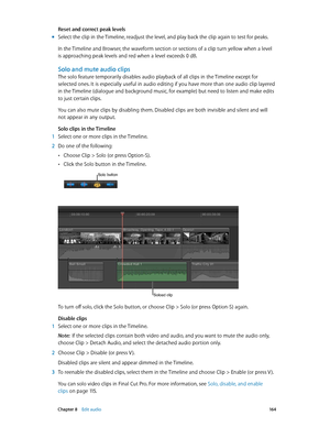 Page 164 Chapter 8    Edit audio 16 4
Reset and correct peak levels
 mSelect the clip in the Timeline, readjust the level, and play back the clip again to test for peaks.
In the Timeline and Browser, the waveform section or sections of a clip turn yellow when a level 
is approaching peak levels and red when a level exceeds 0 dB. 
Solo and mute audio clips
The solo feature temporarily disables audio playback of all clips in the Timeline except for 
selected ones. It is especially useful in audio editing if you...