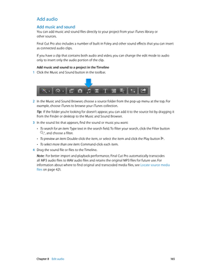 Page 165 Chapter 8    Edit audio 16 5
Add audio
Add music and sound
You can add music and sound files directly to your project from your iTunes library or 
other sources.
Final Cut Pro also includes a number of built-in Foley and other sound effects that you can insert 
as connected audio clips.
If you have a clip that contains both audio and video, you can change the edit mode to audio 
only to insert only the audio portion of the clip.
Add music and sound to a project in the Timeline
 1 Click the Music and...