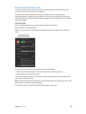 Page 166 Chapter 8    Edit audio 16 6
Record voiceovers and other audio
It’s easy to record voiceover narration or other live audio directly in Final Cut Pro from input 
sources such as built-in and external microphones.
By default, Final Cut Pro includes an automatic countdown when you record, and also 
automatically groups multiple takes into auditions so that you can quickly preview recordings 
and choose the best one. The recorded audio files appear both in the Browser and as connected 
clips in the...