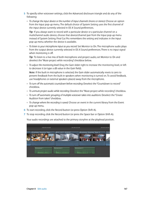 Page 167 Chapter 8    Edit audio 167
 5 To specify other voiceover settings, click the Advanced disclosure triangle and do any of the 
following:
 •To change the input device or the number of input channels (mono or stereo):  Choose an option 
from the Input pop-up menu. The default choice of System Setting uses the first channel of 
the input device currently selected in OS X Sound preferences.
Tip:  If you always want to record with a particular device or a particular channel on a 
multichannel audio device,...