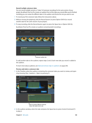 Page 168 Chapter 8    Edit audio 16 8
Record multiple voiceover takes
You can record multiple versions, or “takes,” of voiceover recordings for the same section of your 
project. By default, Final Cut Pro creates an audition from all the takes you record. After you’ve finished 
recording, you can review the different takes in the audition and choose the one you want to use.
 1 To record your first voiceover take, follow the instructions above.
 2 Without moving the playhead, click the Record button (or press...