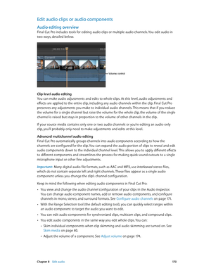 Page 170 Chapter 8    Edit audio 17 0
Edit audio clips or audio components
Audio editing overview
Final Cut Pro includes tools for editing audio clips or multiple audio channels. You edit audio in 
two ways, detailed below.
Volume control
Clip-level audio editing
You can make audio adjustments and edits to whole clips. At this level, audio adjustments and 
effects are applied to the entire clip, including any audio channels within the clip. Final Cut Pro 
preserves any adjustments you make to individual audio...