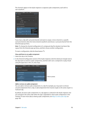 Page 172 Chapter 8    Edit audio 17 2
The channels appear in the Audio inspector as separate audio components, each with its 
own waveform.
If you have a clip with surround channels and want to assign a mono channel to a specific 
surround channel, select the mono channel waveform and choose a surround channel from the 
Channels pop-up menu.
Note:  To change the channel configuration of a compound clip, first deselect Use Event Clip 
Layout from the Channels pop-up menu, and then choose another configuration.
To...