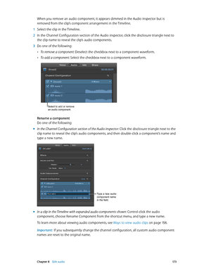 Page 173 Chapter 8    Edit audio 17 3
When you remove an audio component, it appears dimmed in the Audio inspector but is 
removed from the clip’s component arrangement in the Timeline.
 1 Select the clip in the Timeline.
 2 In the Channel Configuration section of the Audio inspector, click the disclosure triangle next to 
the clip name to reveal the clip’s audio components.
 3 Do one of the following:
 •To remove a component: Deselect the checkbox next to a component waveform.
 •To add a component: Select the...