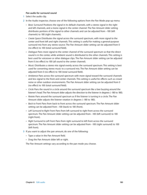Page 180 Chapter 8    Edit audio 18 0
Pan audio for surround sound
 1 Select the audio clip.
 2 In the Audio inspector, choose one of the following options from the Pan Mode pop-up menu:
 •Basic Surround: Positions the signal in its default channels, with a stereo signal in the right 
and left channels, and a mono signal in the center channel. The Pan Amount slider setting 
distributes portions of the signal to other channels and can be adjusted from –100 (left 
channels) to 100 (right channels).
 •Create Space:...