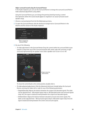 Page 181 Chapter 8    Edit audio 181
Adjust surround sound using the Surround Panner
In the Audio inspector, you can use the Surround Panner to change the surround sound field or 
make advanced adjustments using sliders.
Using the Surround Panner, you can change the panning levels by moving a control 
that represents where the sound would appear to originate in an actual surround sound 
speaker setup.
 1 Choose a surround preset from the Pan Mode pop-up menu.
 2 To open the Surround Panner, click the disclosure...