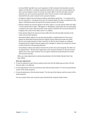 Page 182 Chapter 8    Edit audio 18 2
 •Surround Width: Specifies how much separation (in dB) is between the decoded surround 
signals. At 0 dB, there is complete separation between the center and surround signals, but 
each surround signal is mono. To increase the stereo effect in the left and right surround 
channels, you can increase the parameter value. This also results in some signal being 
diverted from the center channel to the surround channels.
 •LFE Balance: Adjusts the low-frequency effects...