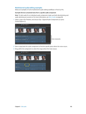 Page 183 Chapter 8    Edit audio 18 3
Multichannel audio editing examples
Below are examples of some multichannel audio editing workflows in Final Cut Pro.
Example: Remove unwanted noise from a specific audio component
Note:  To skim audio for an individual audio component, make sure both clip skimming and 
audio skimming are turned on. For more information, see Skim media
 on page 80.
 1 Select a clip in the Timeline, and choose Clip > Expand Audio Components (or press 
Control-Option-S).
Audio components
 2...