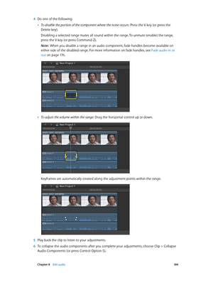 Page 184 Chapter 8    Edit audio 18 4
 4 Do one of the following:
 •To disable the portion of the component where the noise occurs: Press the V key (or press the 
Delete key).
Disabling a selected range mutes all sound within the range. To unmute (enable) the range, 
press the V key (or press Command-Z).
Note:  When you disable a range in an audio component, fade handles become available on 
either side of the disabled range. For more information on fade handles, see Fade audio in or 
out
 on page 17 6 .
 •To...
