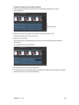 Page 185 Chapter 8    Edit audio 18 5
Example: Trim audio within an audio component 
 1 Select a clip in the Timeline, and choose Clip > Expand Audio Components (or press 
Control-Option-S).
Audio components
 2 Position the pointer at the edge of the audio component you want to trim.
The pointer changes to the Trim tool icon .
 3 Drag to trim that section.
The trimmed section is disabled (muting all sound in that section) and appears dimmed in 
the Timeline.
To undo your trim, press Command-Z.
 4 Play back the...