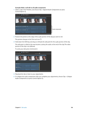 Page 186 Chapter 8    Edit audio 18 6
Example: Make a roll edit to all audio components
 1 Select a clip in the Timeline, and choose Clip > Expand Audio Components (or press 
Control-Option-S).
Audio components
 2 Position the pointer at the edge of the audio portion of the clip you want to roll.
The pointer changes to the Trim tool icon .
 3 Hold down the Shift key and drag to roll back the edit point for the audio portion of the clip.
The edit point is rolled to the new location, cutting the audio at the end...