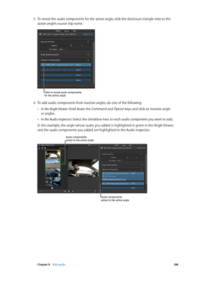 Page 188 Chapter 8    Edit audio 18 8
 5 To reveal the audio components for the active angle, click the disclosure triangle next to the 
active angle’s source clip name. 
Click to reveal audio components 
for the active angle.
 6 To add audio components from inactive angles, do one of the following:
 •In the Angle Viewer: Hold down the Command and Option keys and click an inactive angle 
or angles.
 •In the Audio inspector: Select the checkbox next to each audio component you want to add.
In this example, the...