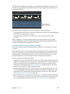 Page 189 Chapter 8    Edit audio 18 9
The added audio components also appear in the multicam clip’s component arrangement in the 
Timeline. ( To show expanded audio components, choose Clip > Expand Audio Components, or 
press Control-Option-S.)
Audio components 
added to the Timeline
 7 To remove an audio component from the active angle, do one of the following:
 •In the Angle Viewer: Hold down the Command and Option keys and click the angle (highlighted 
in green) whose audio you want to remove.
 •In the Audio...