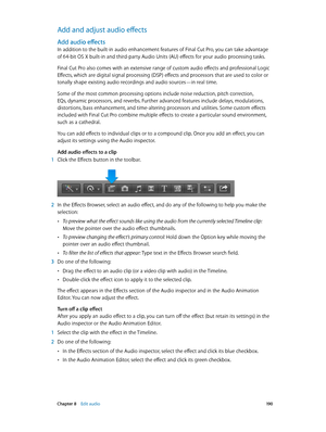 Page 190 Chapter 8    Edit audio 19 0
Add and adjust audio effects
Add audio effects
In addition to the built-in audio enhancement features of Final Cut Pro, you can take advantage 
of 64-bit OS X built-in and third-party Audio Units (AU) effects for your audio processing tasks.
Final Cut Pro also comes with an extensive range of custom audio effects and professional Logic 
Effects, which are digital signal processing (DSP) effects and processors that are used to color or 
tonally shape existing audio recordings...