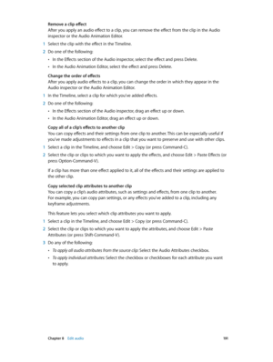 Page 191 Chapter 8    Edit audio 191
Remove a clip effect
After you apply an audio effect to a clip, you can remove the effect from the clip in the Audio 
inspector or the Audio Animation Editor.
 1 Select the clip with the effect in the Timeline.
 2 Do one of the following:
 •In the Effects section of the Audio inspector, select the effect and press Delete.
 •In the Audio Animation Editor, select the effect and press Delete.
Change the order of effects
After you apply audio effects to a clip, you can change the...