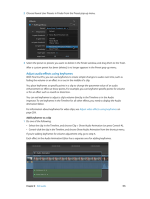 Page 195 Chapter 8    Edit audio 19 5
 2 Choose Reveal User Presets in Finder from the Preset pop-up menu.
 3 Select the preset or presets you want to delete in the Finder window, and drag them to the Trash.
After a custom preset has been deleted, it no longer appears in the Preset pop-up menu.
Adjust audio effects using keyframes
With Final Cut Pro, you can use keyframes to create simple changes to audio over time, such as 
fading the volume or an effect in or out in the middle of a clip.
You place keyframes at...