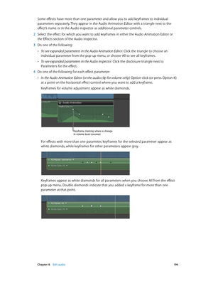 Page 196 Chapter 8    Edit audio 19 6
Some effects have more than one parameter and allow you to add keyframes to individual 
parameters separately. They appear in the Audio Animation Editor with a triangle next to the 
effect’s name or in the Audio inspector as additional parameter controls.
 2 Select the effect for which you want to add keyframes in either the Audio Animation Editor or 
the Effects section of the Audio inspector.
 3 Do one of the following:
 •To see expanded parameters in the Audio Animation...