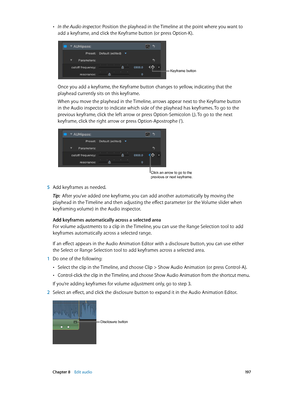 Page 197 Chapter 8    Edit audio 19 7
 •In the Audio inspector: Position the playhead in the Timeline at the point where you want to 
add a keyframe, and click the Keyframe button (or press Option-K).
Keyframe button
Once you add a keyframe, the Keyframe button changes to yellow, indicating that the 
playhead currently sits on this keyframe.
When you move the playhead in the Timeline, arrows appear next to the Keyframe button 
in the Audio inspector to indicate which side of the playhead has keyframes. To go to...