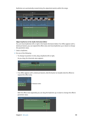 Page 199 Chapter 8    Edit audio 19 9
Keyframes are automatically created along the adjustment points within the range.
Adjust keyframes in the Audio Animation Editor
You can move keyframes left or right in the Audio Animation Editor. If an effect appears with a 
disclosure button, you can expand the effect view and move keyframes up or down to change 
the parameter value.
 1 Select a keyframe.
 2 Do one of the following:
 •To change its position in time, drag a keyframe left or right.
As you drag, the timecode...