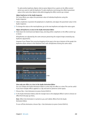 Page 200 Chapter 8    Edit audio 200
To add another keyframe, Option-click (or press Option-K) at a point on the effect control 
where you want to add the keyframe. To add a keyframe and change the effect’s parameter 
value at the same time, Option-click while dragging the effect control up or down.
Adjust keyframes in the Audio inspector
For many effects, you adjust the parameter value of individual keyframes using the 
Audio inspector.
 1 Select a keyframe or position the playhead on a keyframe, and adjust the...