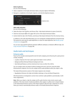 Page 201 Chapter 8    Edit audio 2 01
Delete keyframes
Do one of the following:
 mSelect a keyframe in the Audio Animation Editor, and press Option-Shift-Delete.
 mNavigate to a keyframe in the Audio inspector, and click the Keyframe button.
Keyframe button
Hide audio animation
Do one of the following:
 mSelect the clip in the Timeline, and choose Clip > Hide Audio Animation (or press Control-A).
 mClick the close button  in the upper-left corner of the Audio Animation Editor.
 mControl-click the clip in the...